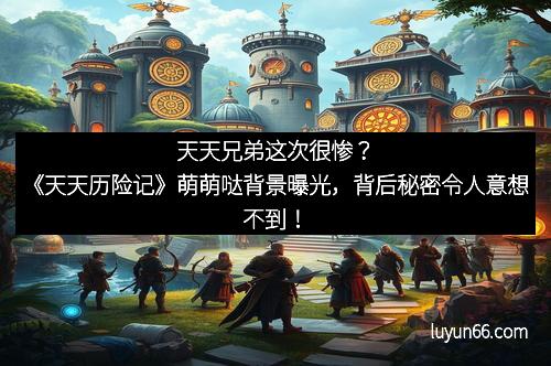 天天兄弟这次很惨？《天天历险记》萌萌哒背景曝光，背后秘密令人意想不到！